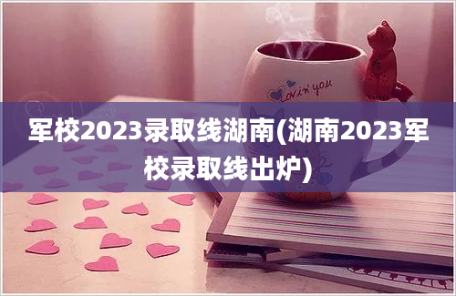 军校2023录取线湖南(湖南2023军校录取线出炉)