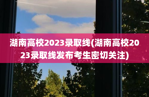 湖南高校2023录取线(湖南高校2023录取线发布考生密切关注)