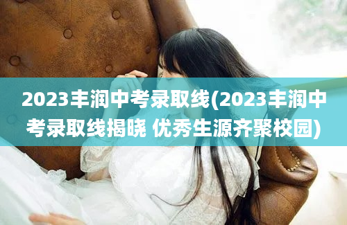 2023丰润中考录取线(2023丰润中考录取线揭晓 优秀生源齐聚校园)