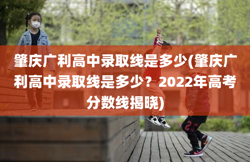 肇庆广利高中录取线是多少(肇庆广利高中录取线是多少？2022年高考分数线揭晓)