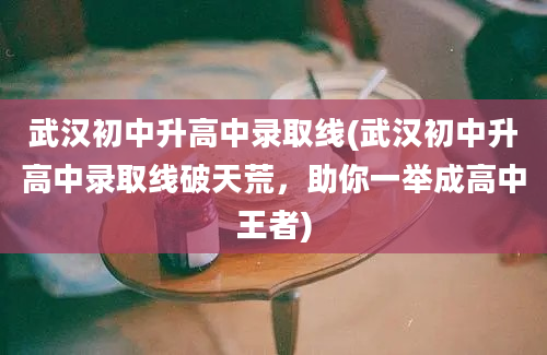 武汉初中升高中录取线(武汉初中升高中录取线破天荒，助你一举成高中王者)