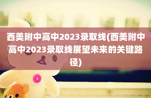 西美附中高中2023录取线(西美附中高中2023录取线展望未来的关键路径)