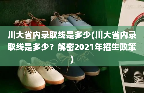 川大省内录取线是多少(川大省内录取线是多少？解密2021年招生政策)