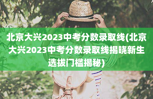 北京大兴2023中考分数录取线(北京大兴2023中考分数录取线揭晓新生选拔门槛揭秘)