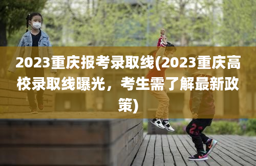 2023重庆报考录取线(2023重庆高校录取线曝光，考生需了解最新政策)