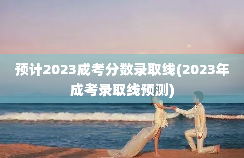 预计2023成考分数录取线(2023年成考录取线预测)