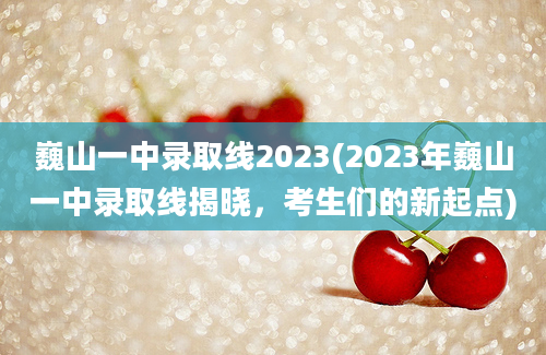 巍山一中录取线2023(2023年巍山一中录取线揭晓，考生们的新起点)