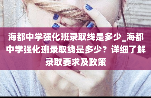 海都中学强化班录取线是多少_海都中学强化班录取线是多少？详细了解录取要求及政策