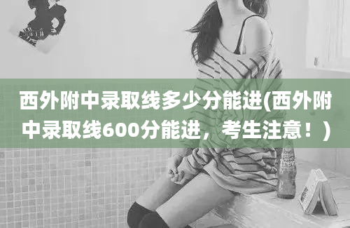 西外附中录取线多少分能进(西外附中录取线600分能进，考生注意！)