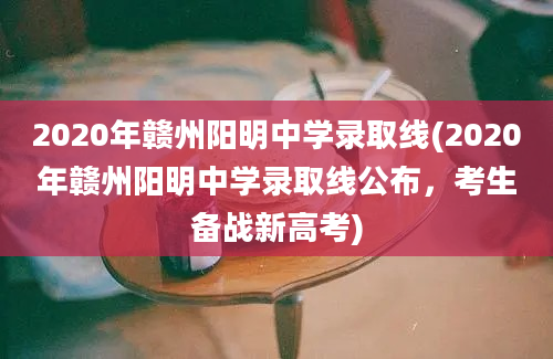 2020年赣州阳明中学录取线(2020年赣州阳明中学录取线公布，考生备战新高考)