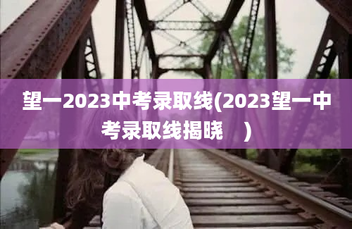 望一2023中考录取线(2023望一中考录取线揭晓　)