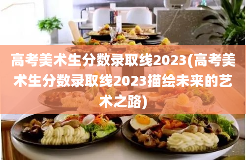 高考美术生分数录取线2023(高考美术生分数录取线2023描绘未来的艺术之路)