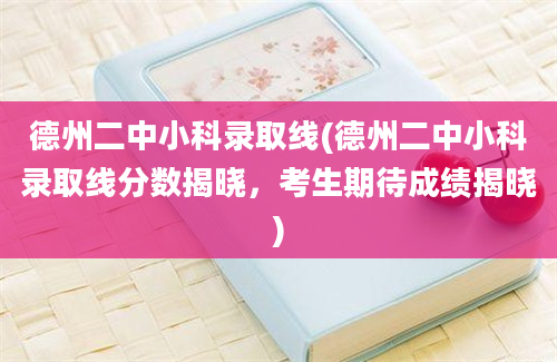 德州二中小科录取线(德州二中小科录取线分数揭晓，考生期待成绩揭晓)