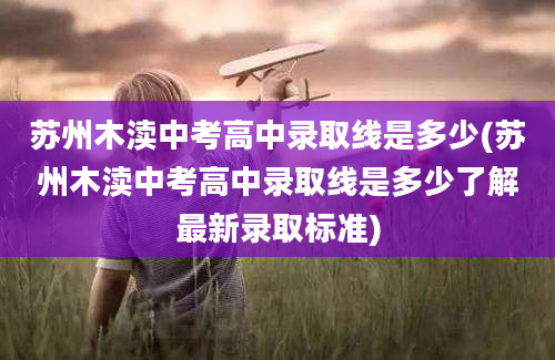 苏州木渎中考高中录取线是多少(苏州木渎中考高中录取线是多少了解最新录取标准)