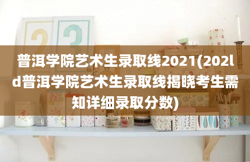 普洱学院艺术生录取线2021(202ld普洱学院艺术生录取线揭晓考生需知详细录取分数)