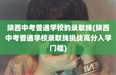 陕西中考普通学校的录取线(陕西中考普通学校录取线挑战高分入学门槛)