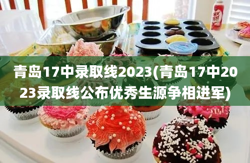 青岛17中录取线2023(青岛17中2023录取线公布优秀生源争相进军)