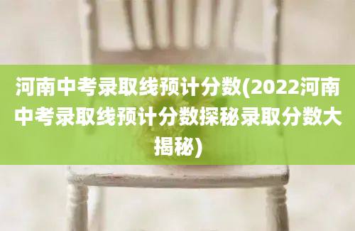 河南中考录取线预计分数(2022河南中考录取线预计分数探秘录取分数大揭秘)