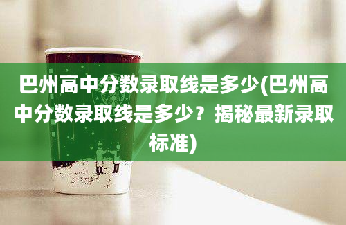 巴州高中分数录取线是多少(巴州高中分数录取线是多少？揭秘最新录取标准)