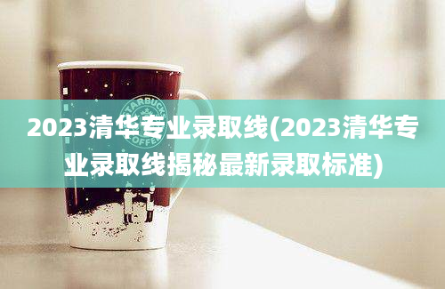 2023清华专业录取线(2023清华专业录取线揭秘最新录取标准)