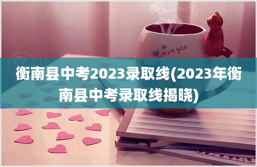 衡南县中考2023录取线(2023年衡南县中考录取线揭晓)