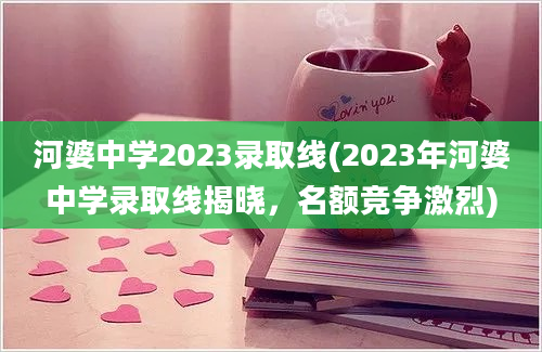 河婆中学2023录取线(2023年河婆中学录取线揭晓，名额竞争激烈)