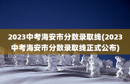 2023中考海安市分数录取线(2023中考海安市分数录取线正式公布)