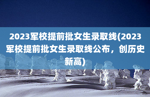 2023军校提前批女生录取线(2023军校提前批女生录取线公布，创历史新高)