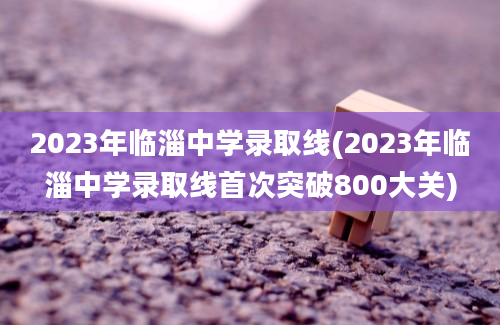 2023年临淄中学录取线(2023年临淄中学录取线首次突破800大关)