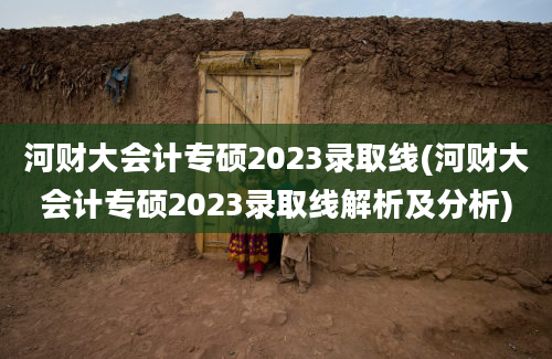 河财大会计专硕2023录取线(河财大会计专硕2023录取线解析及分析)