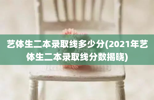 艺体生二本录取线多少分(2021年艺体生二本录取线分数揭晓)