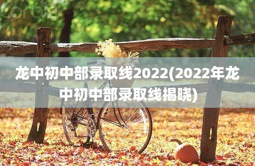 龙中初中部录取线2022(2022年龙中初中部录取线揭晓)