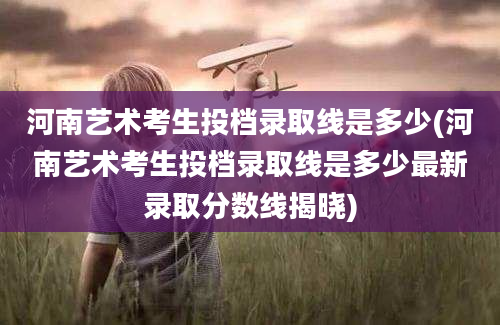 河南艺术考生投档录取线是多少(河南艺术考生投档录取线是多少最新录取分数线揭晓)