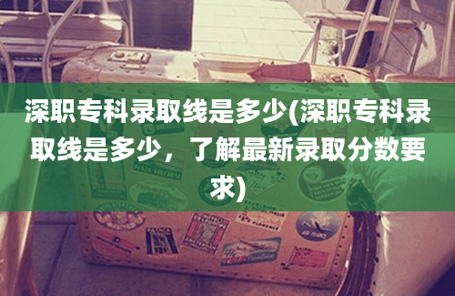 深职专科录取线是多少(深职专科录取线是多少，了解最新录取分数要求)