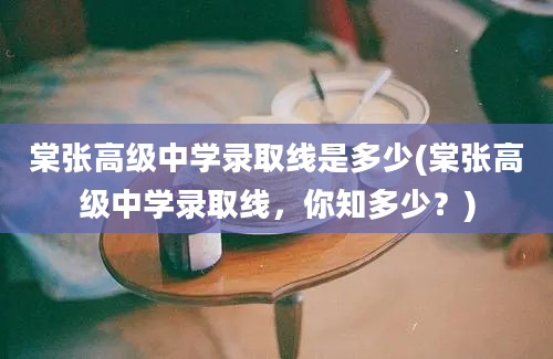 棠张高级中学录取线是多少(棠张高级中学录取线，你知多少？)