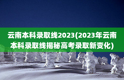 云南本科录取线2023(2023年云南本科录取线揭秘高考录取新变化)