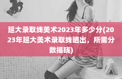 延大录取线美术2023年多少分(2023年延大美术录取线晒出，所需分数揭晓)