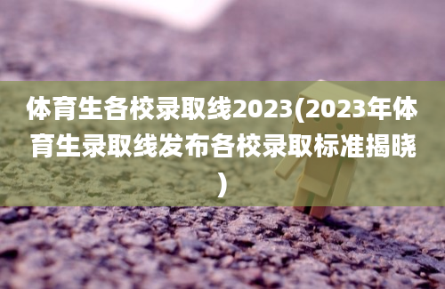 体育生各校录取线2023(2023年体育生录取线发布各校录取标准揭晓)