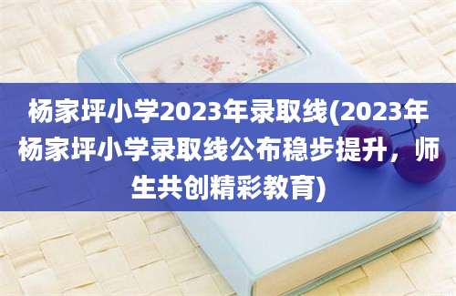 杨家坪小学2023年录取线(2023年杨家坪小学录取线公布稳步提升，师生共创精彩教育)