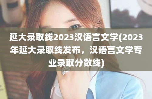 延大录取线2023汉语言文学(2023年延大录取线发布，汉语言文学专业录取分数线)