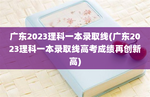 广东2023理科一本录取线(广东2023理科一本录取线高考成绩再创新高)