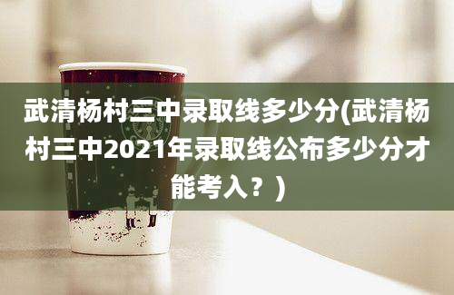 武清杨村三中录取线多少分(武清杨村三中2021年录取线公布多少分才能考入？)