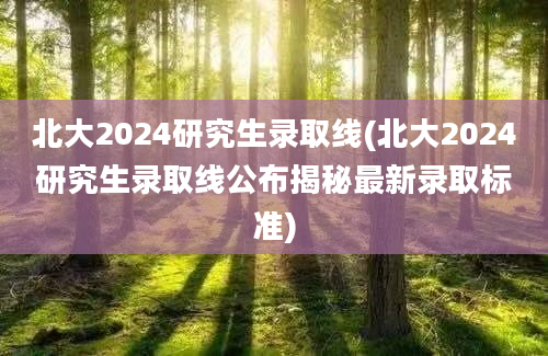 北大2024研究生录取线(北大2024研究生录取线公布揭秘最新录取标准)