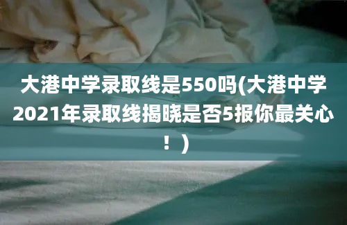 大港中学录取线是550吗(大港中学2021年录取线揭晓是否5报你最关心！)