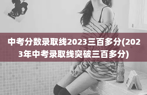 中考分数录取线2023三百多分(2023年中考录取线突破三百多分)