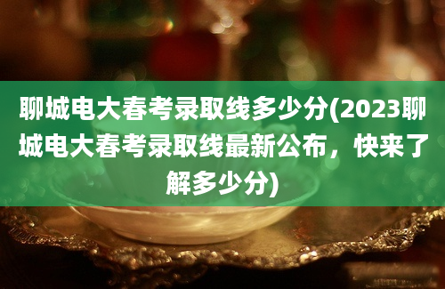 聊城电大春考录取线多少分(2023聊城电大春考录取线最新公布，快来了解多少分)