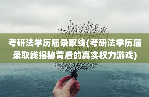 考研法学历届录取线(考研法学历届录取线揭秘背后的真实权力游戏)