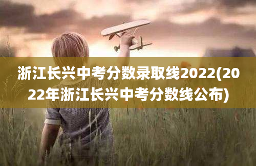 浙江长兴中考分数录取线2022(2022年浙江长兴中考分数线公布)