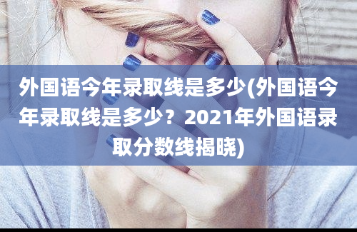 外国语今年录取线是多少(外国语今年录取线是多少？2021年外国语录取分数线揭晓)