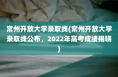 常州开放大学录取线(常州开放大学录取线公布，2022年高考成绩揭晓)